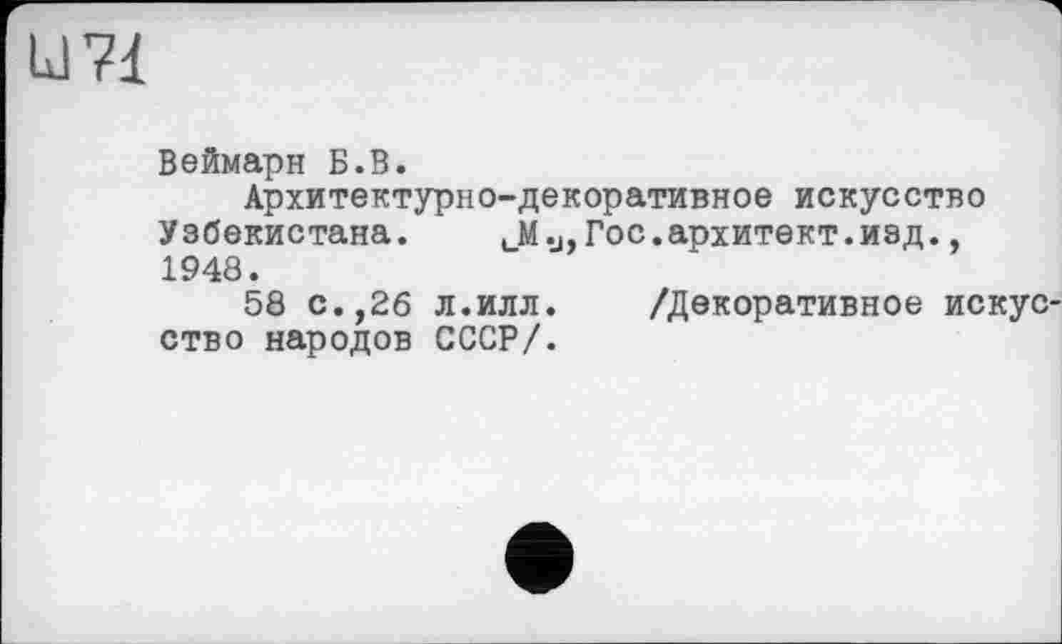 ﻿U 71
Веймарн Б.В.
Архитектурно-декоративное искусство Узбекистана. иМу,Гос.архитект.иэд., 1948.
58 с.,26 л.илл. /Декоративное искус ство народов СССР/.